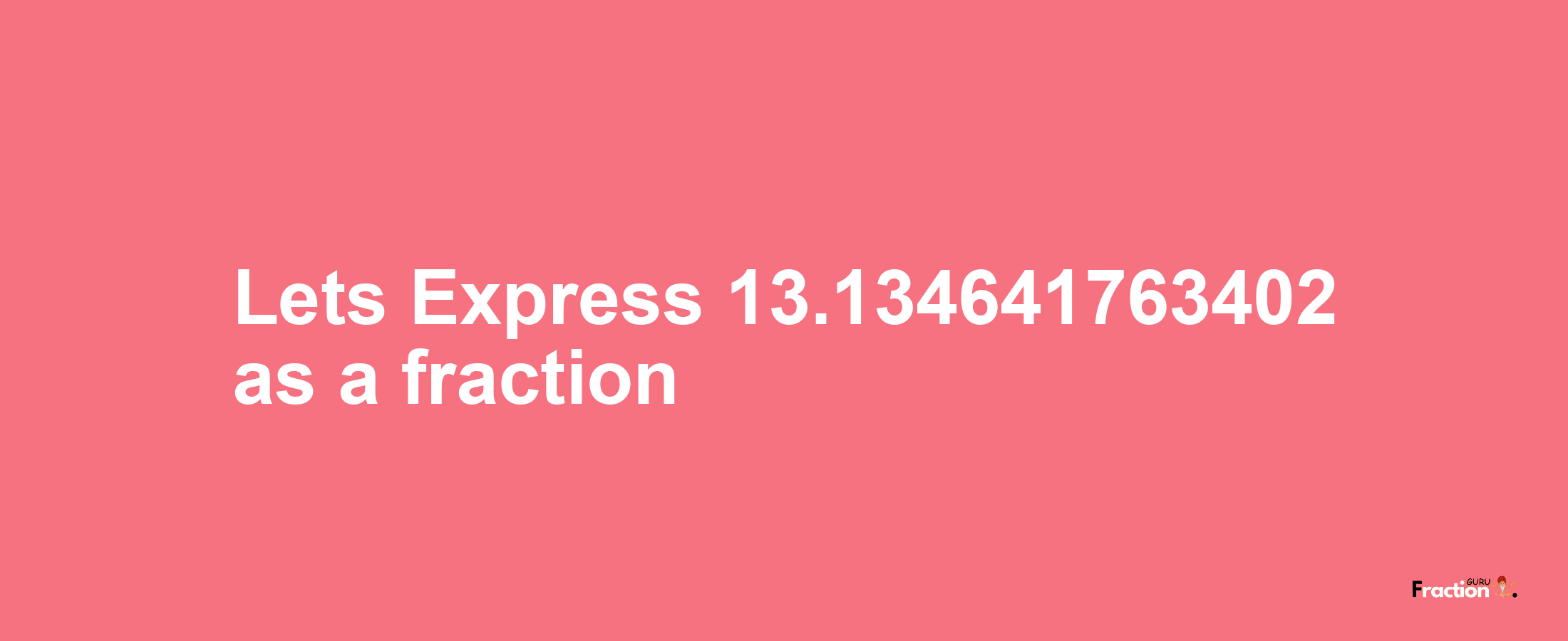 Lets Express 13.134641763402 as afraction